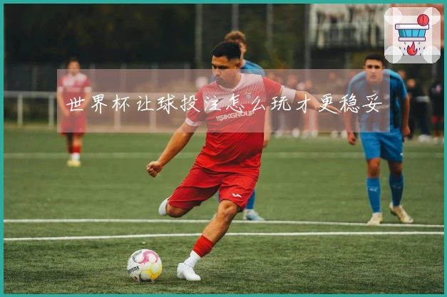 世界杯让球投注怎么玩才更稳妥