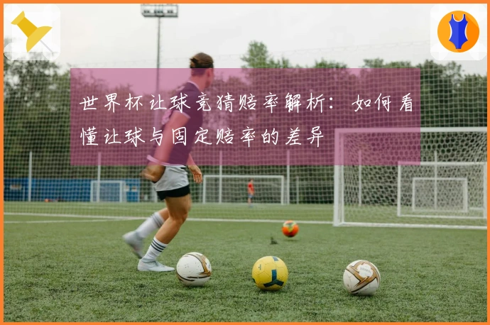 世界杯让球竞猜赔率解析：如何看懂让球与固定赔率的差异