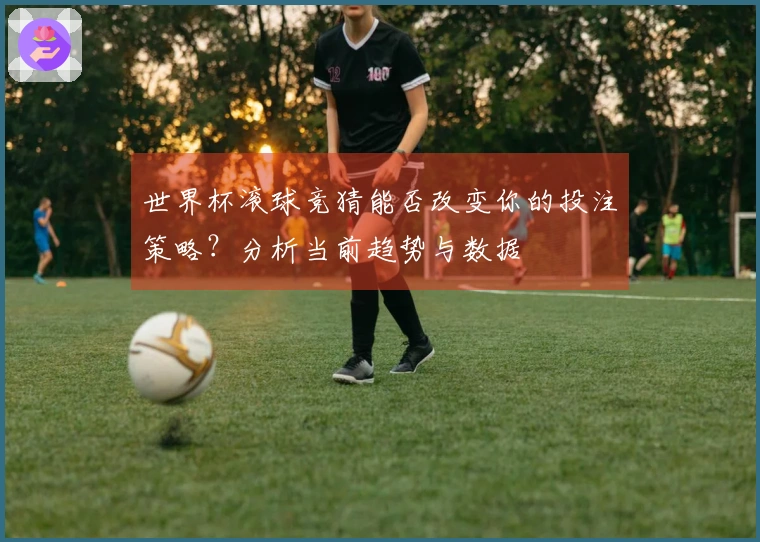 世界杯滚球竞猜能否改变你的投注策略？分析当前趋势与数据