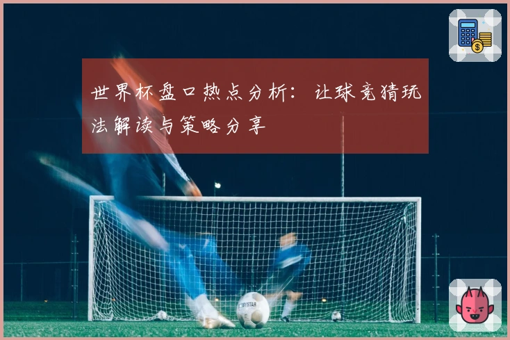 世界杯盘口热点分析：让球竞猜玩法解读与策略分享